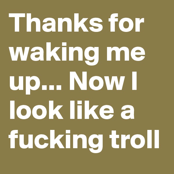 Thanks for waking me up... Now I look like a fucking troll