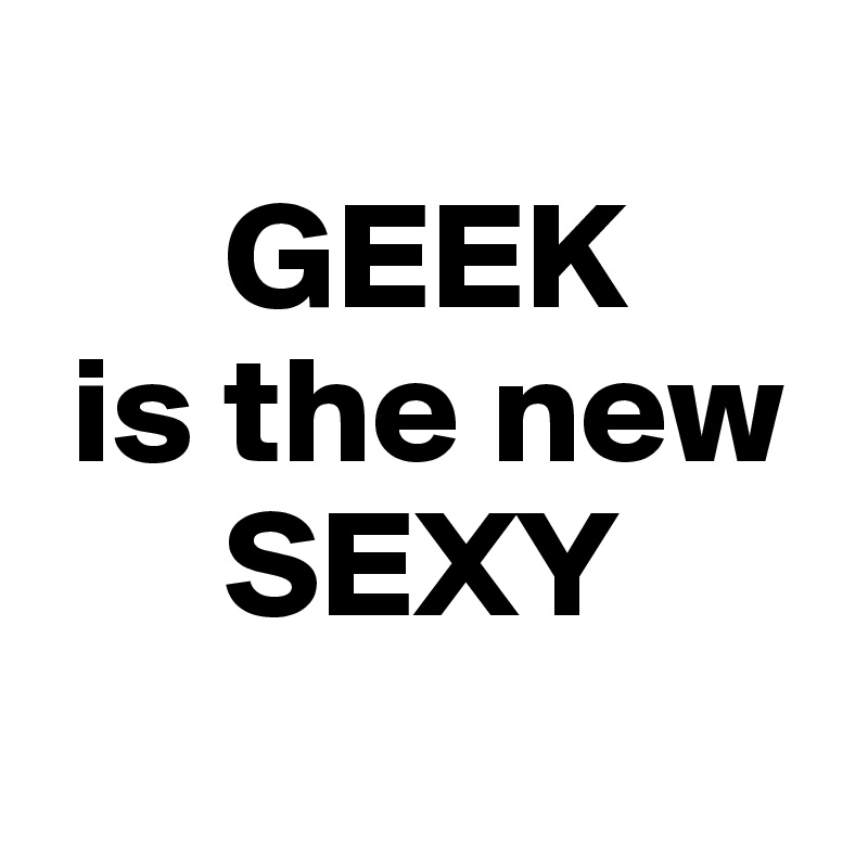 
      GEEK
 is the new
      SEXY
