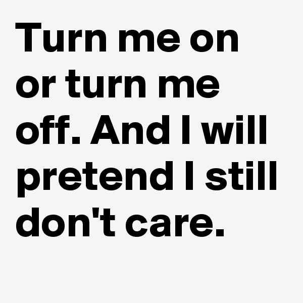 Turn me on or turn me off. And I will pretend I still don't care.