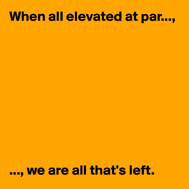When all elevated at par...,










..., we are all that's left. 