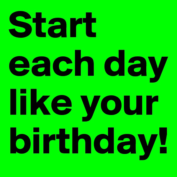Start each day like your birthday!