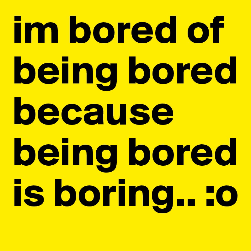im bored of being bored because being bored is boring.. :o