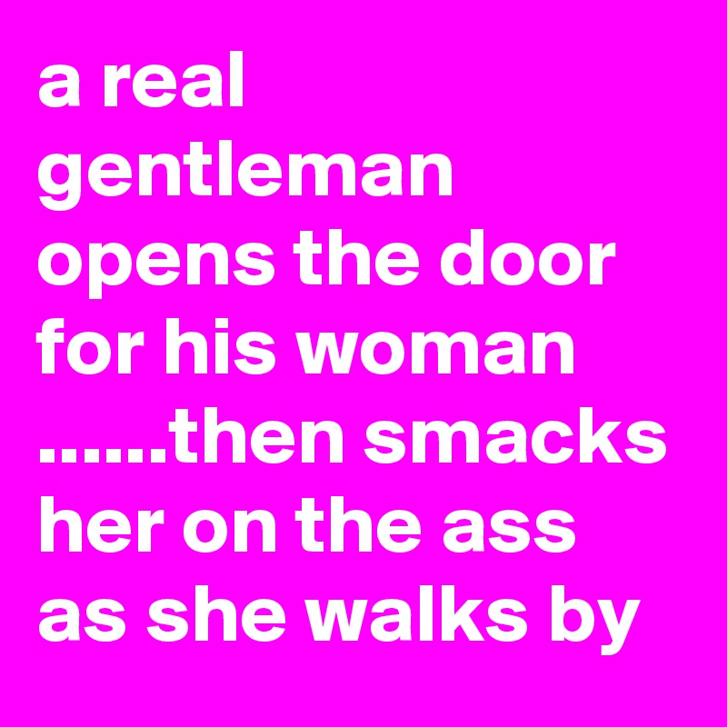 a real gentleman opens the door for his woman ......then smacks her on the ass as she walks by