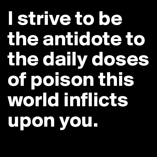 I strive to be the antidote to the daily doses of poison this world inflicts upon you.