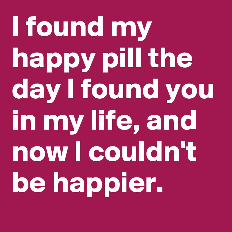 I found my happy pill the day I found you in my life, and now I couldn't be happier. 