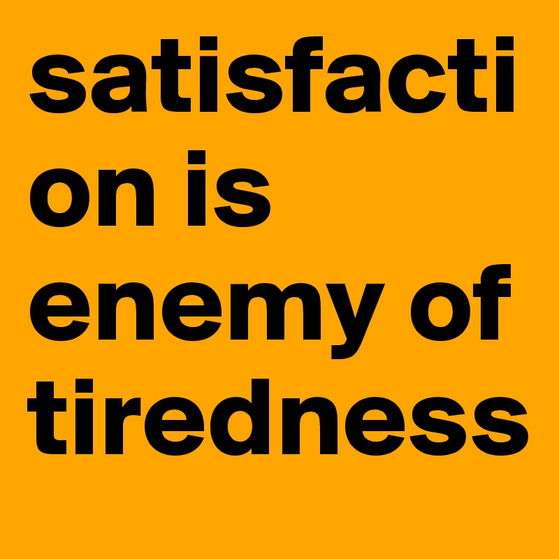 satisfaction is enemy of tiredness