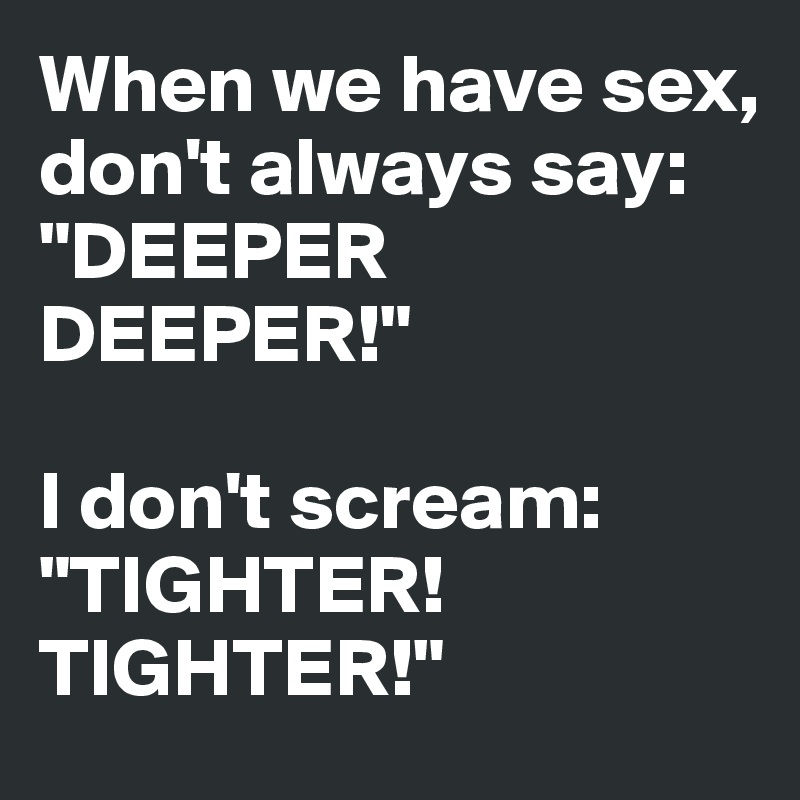 When we have sex, don't always say:
"DEEPER DEEPER!"

I don't scream: "TIGHTER! TIGHTER!"