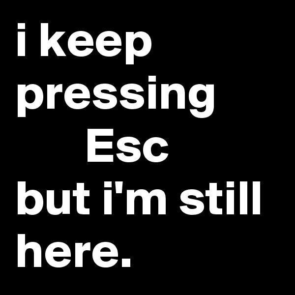 i keep pressing             Esc
but i'm still here.