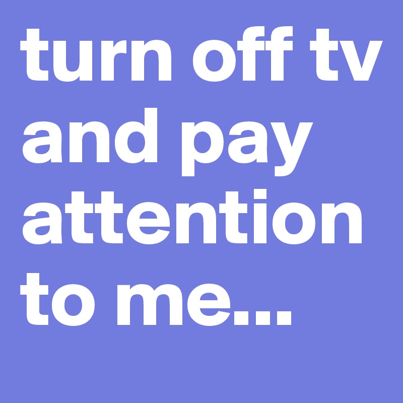 turn off tv and pay attention to me...