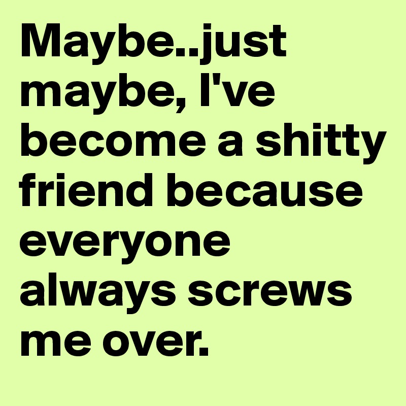 Maybe..just maybe, I've become a shitty friend because everyone always screws me over.