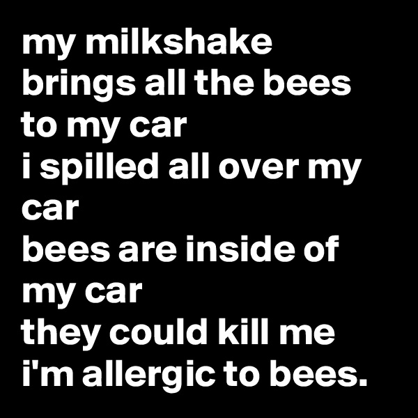 my milkshake brings all the bees to my car
i spilled all over my car
bees are inside of my car
they could kill me
i'm allergic to bees.