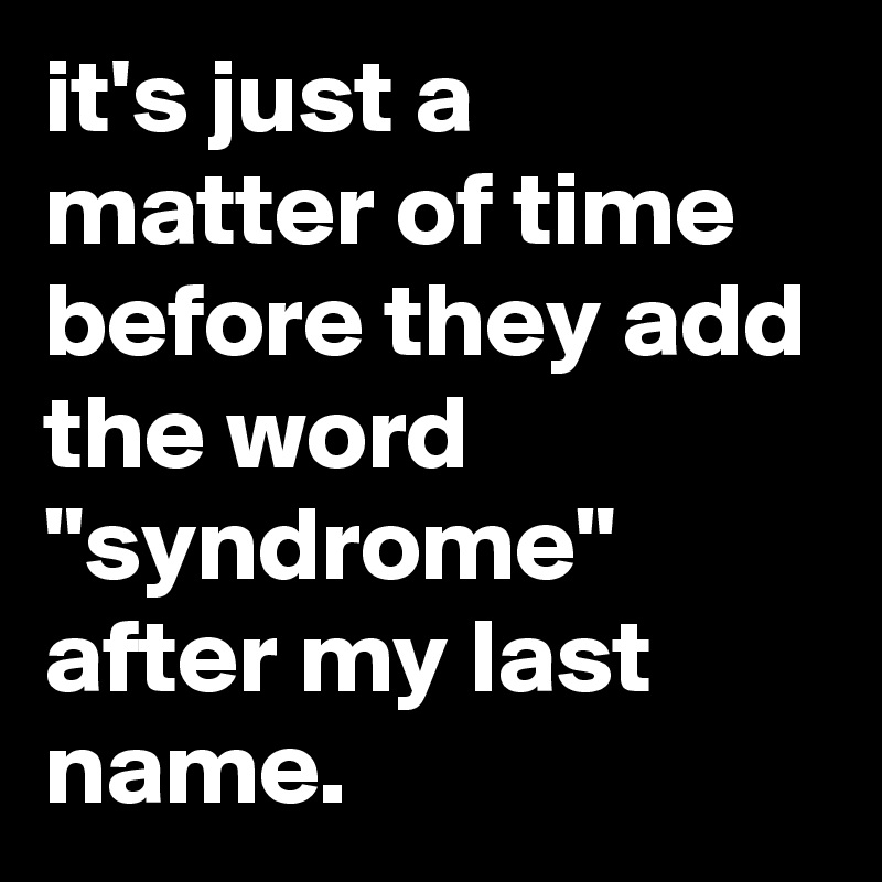 it's just a matter of time before they add the word "syndrome" after my last name.