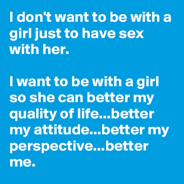 I don't want to be with a girl just to have sex with her.

I want to be with a girl so she can better my quality of life...better my attitude...better my perspective...better me.