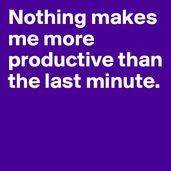 Nothing makes me more productive than the last minute.


