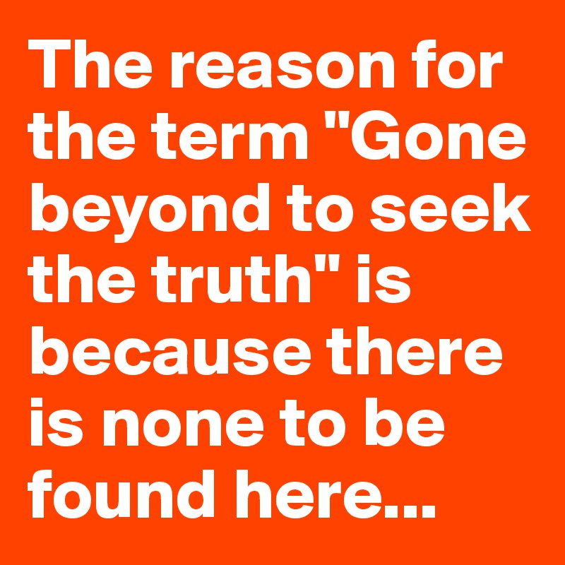 The reason for the term "Gone beyond to seek the truth" is because there is none to be found here...