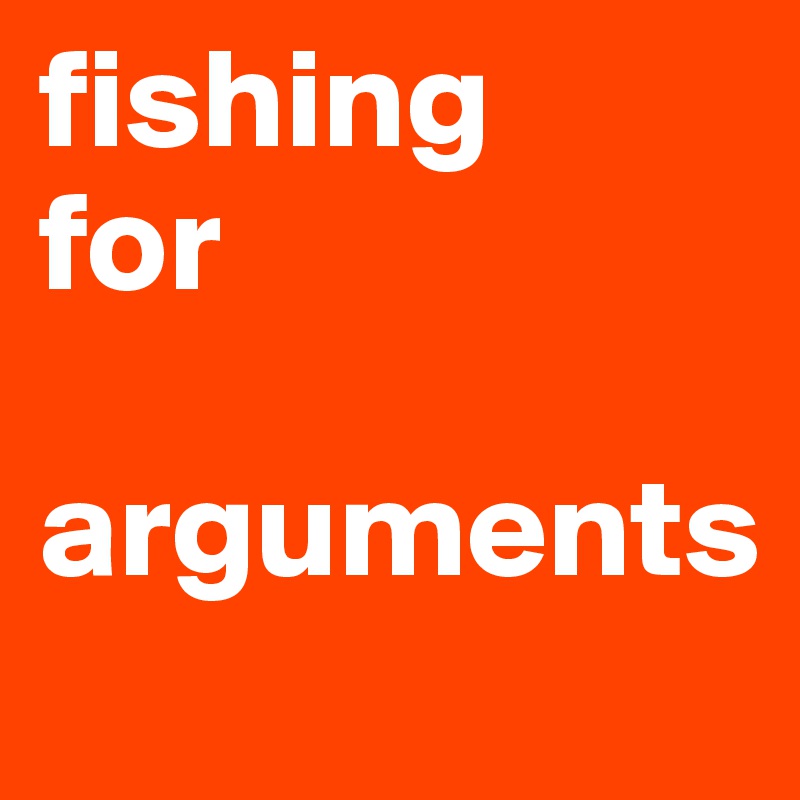 fishing
for 

arguments