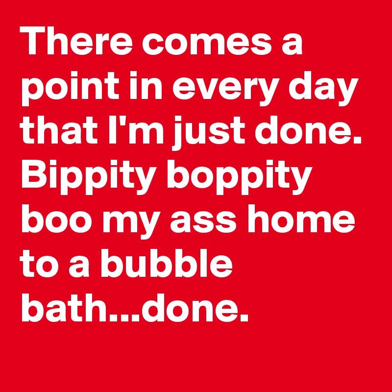 There comes a point in every day that I'm just done. Bippity boppity boo my ass home to a bubble bath...done. 