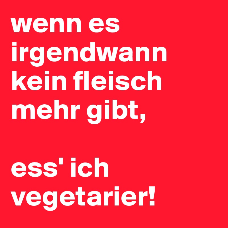 wenn es irgendwann kein fleisch mehr gibt, 

ess' ich vegetarier!
