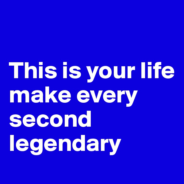 

This is your life
make every second legendary