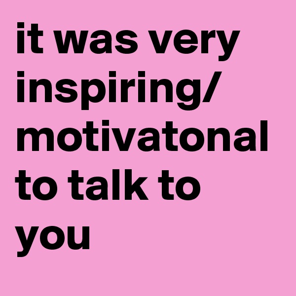 it was very inspiring/
motivatonal to talk to you