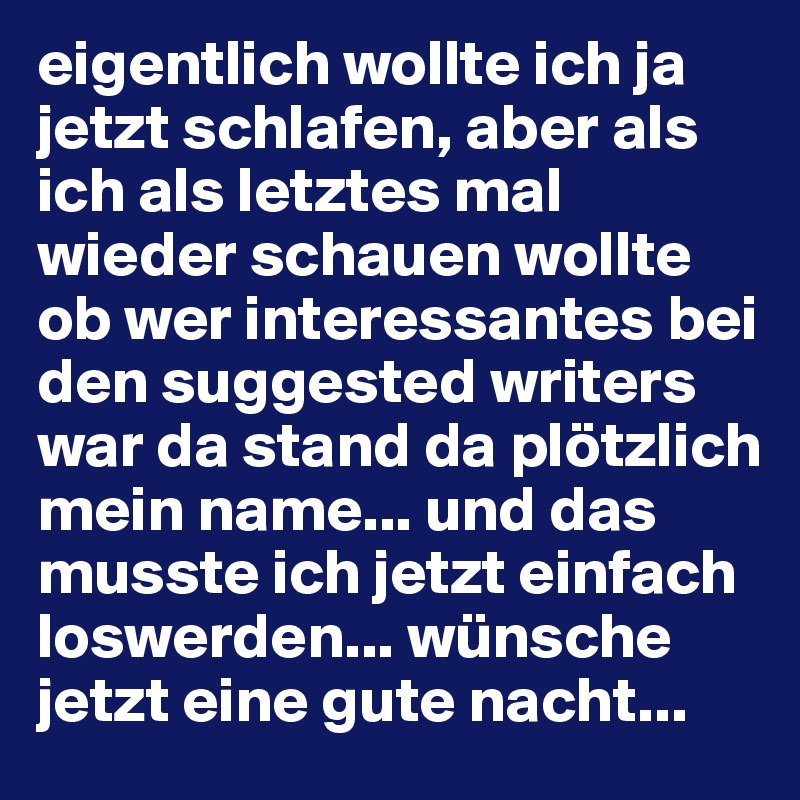 eigentlich wollte ich ja jetzt schlafen, aber als ich als letztes mal wieder schauen wollte ob wer interessantes bei den suggested writers war da stand da plötzlich mein name... und das musste ich jetzt einfach loswerden... wünsche jetzt eine gute nacht... 
