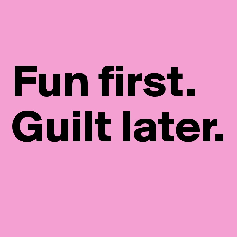 
Fun first.
Guilt later.

