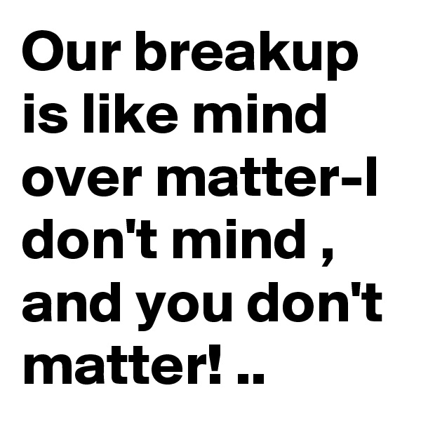 Our breakup is like mind over matter-I don't mind , and you don't matter! ..