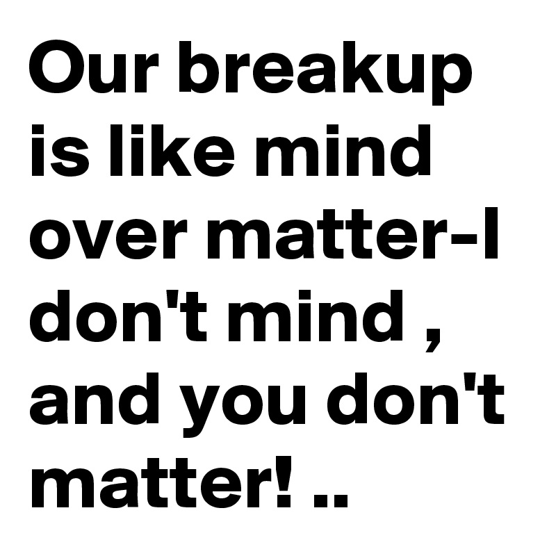 Our breakup is like mind over matter-I don't mind , and you don't matter! ..