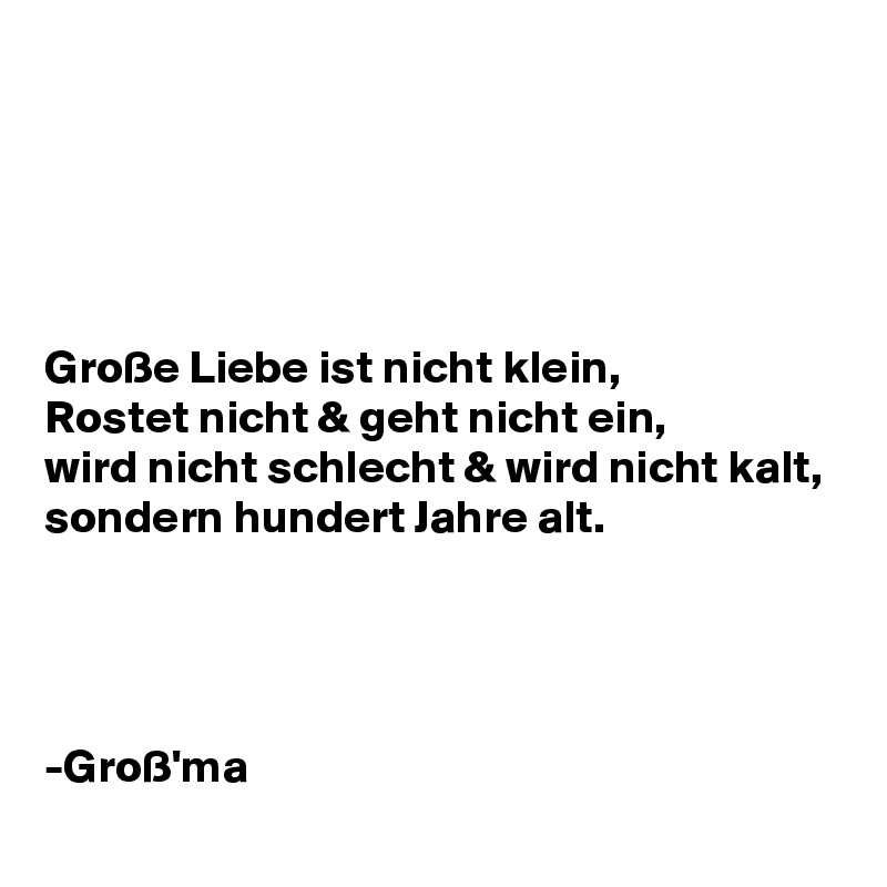 





Große Liebe ist nicht klein,
Rostet nicht & geht nicht ein,
wird nicht schlecht & wird nicht kalt,
sondern hundert Jahre alt.




-Groß'ma