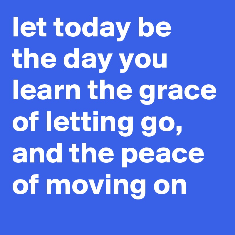 let today be the day you learn the grace of letting go, and the peace of moving on