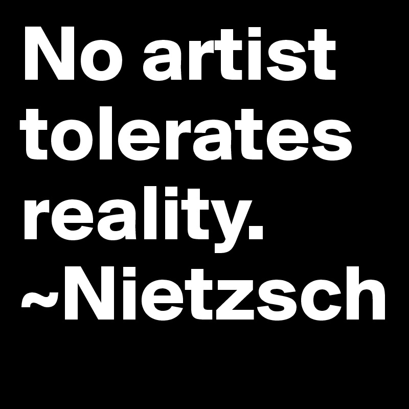 No artist tolerates reality. 
~Nietzsch