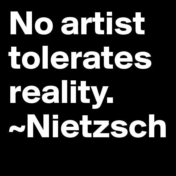 No artist tolerates reality. 
~Nietzsch