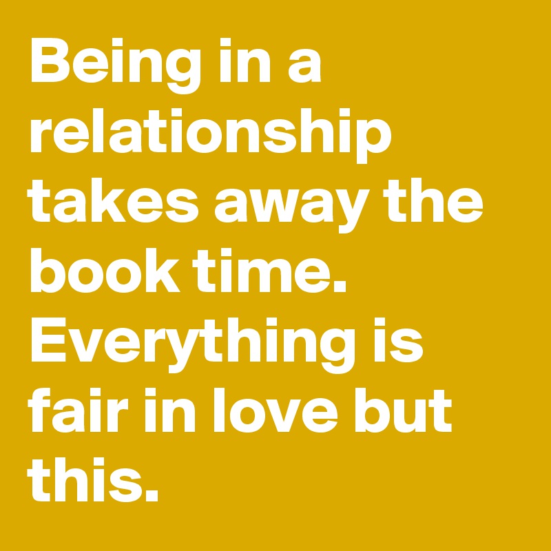 Being in a relationship takes away the book time. Everything is fair in love but this.