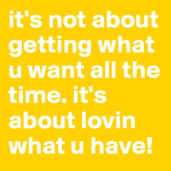 it's not about getting what u want all the time. it's about lovin what u have!