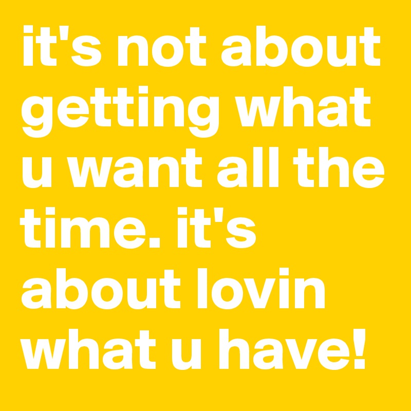 it's not about getting what u want all the time. it's about lovin what u have!