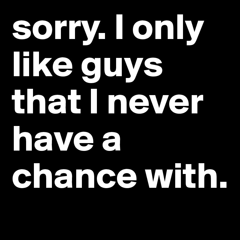 sorry. I only like guys that I never have a chance with.