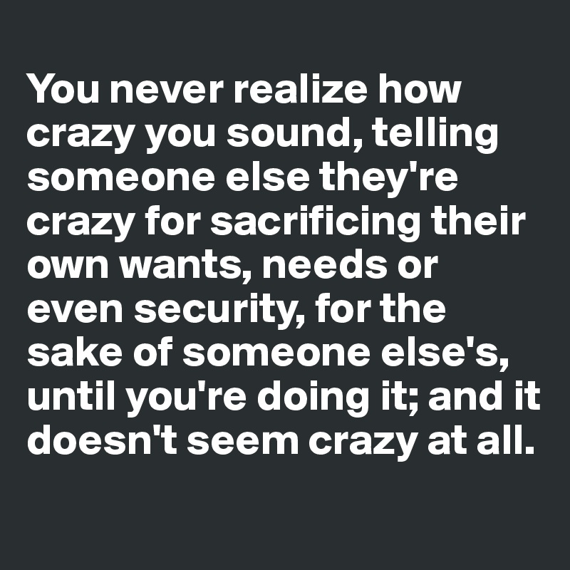 
You never realize how crazy you sound, telling someone else they're crazy for sacrificing their own wants, needs or even security, for the sake of someone else's, until you're doing it; and it doesn't seem crazy at all.
