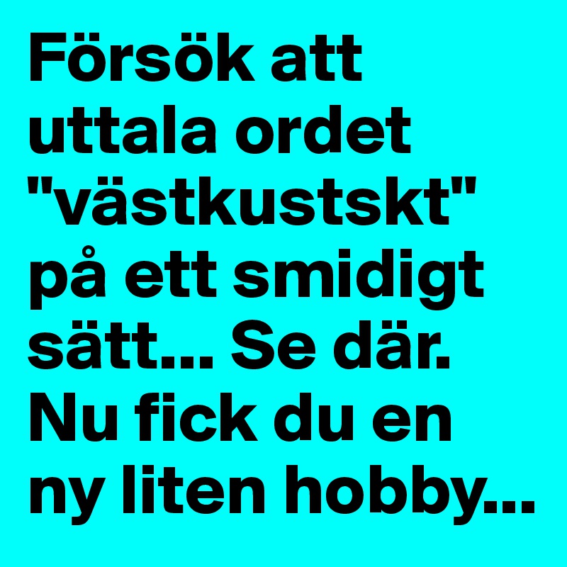 Försök att uttala ordet "västkustskt" på ett smidigt sätt... Se där. Nu fick du en ny liten hobby...
