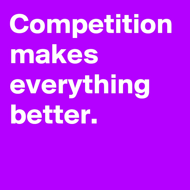 Competition makes everything better.