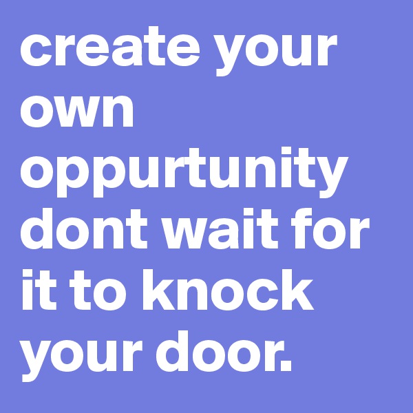 create your own oppurtunity dont wait for it to knock your door.