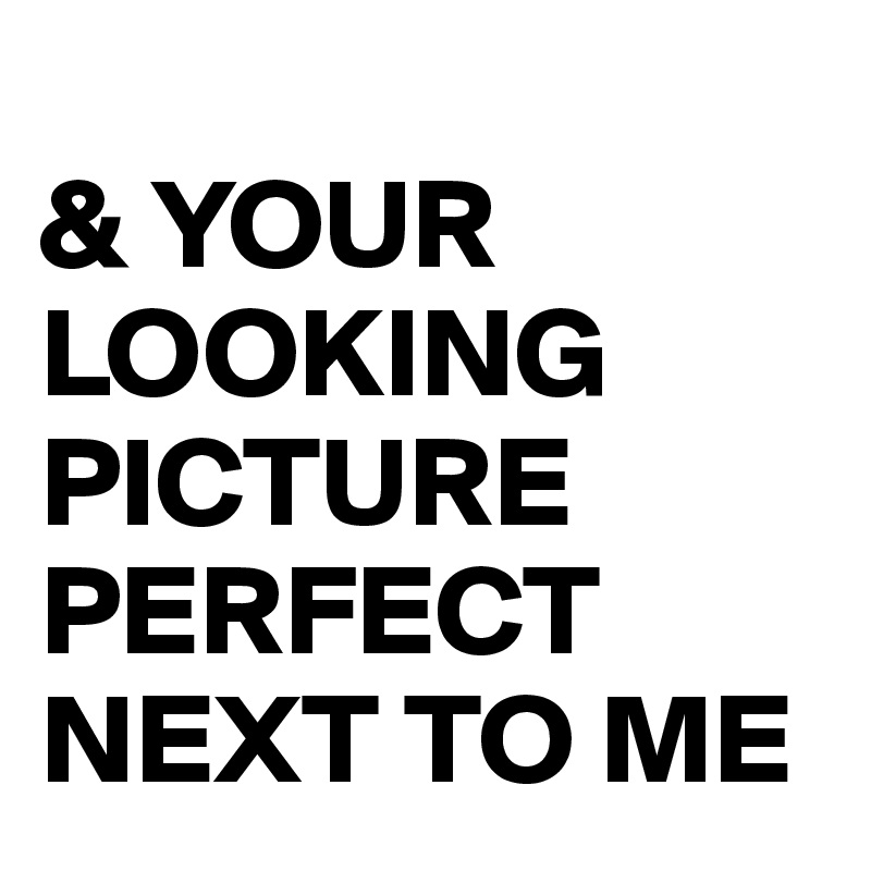 
& YOUR LOOKING PICTURE PERFECT NEXT TO ME
