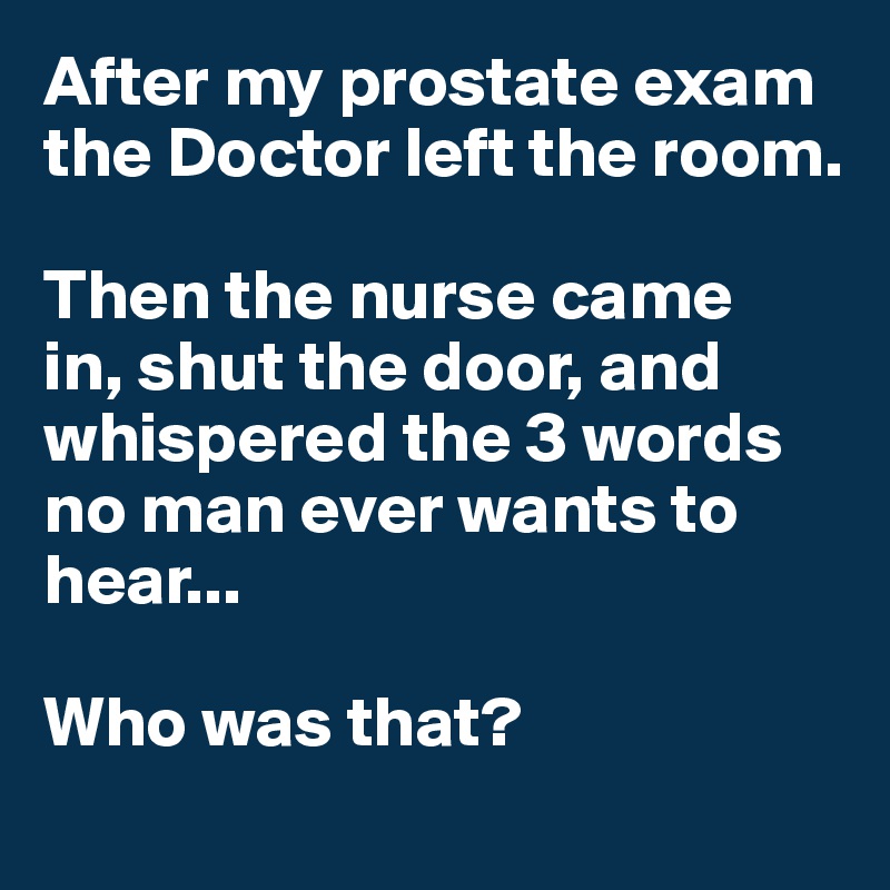 After my prostate exam the Doctor left the room.  

Then the nurse came 
in, shut the door, and  whispered the 3 words no man ever wants to hear...

Who was that?