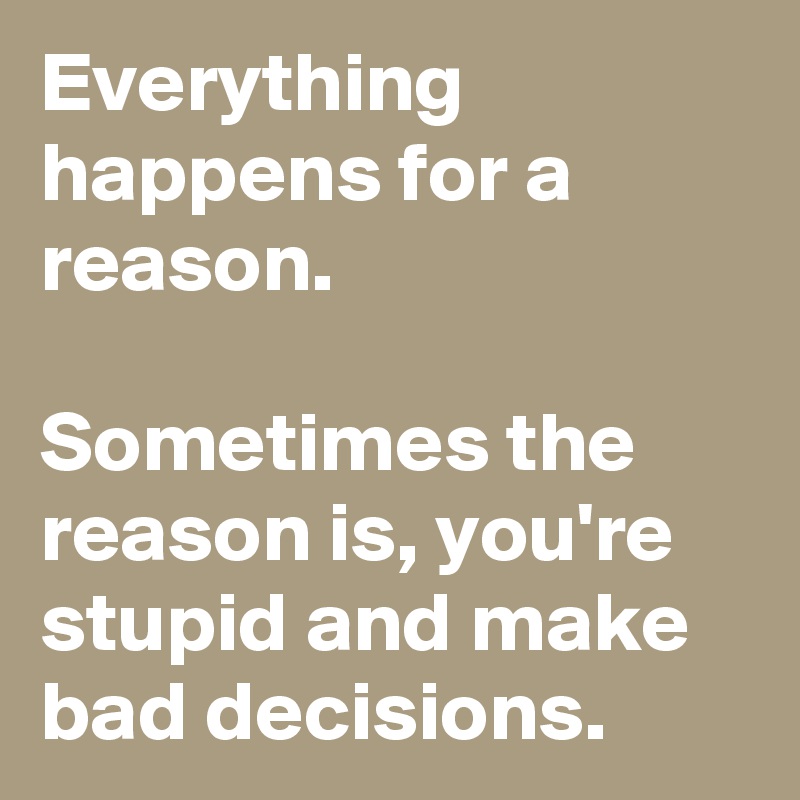 Everything happens for a reason.

Sometimes the reason is, you're stupid and make bad decisions.
