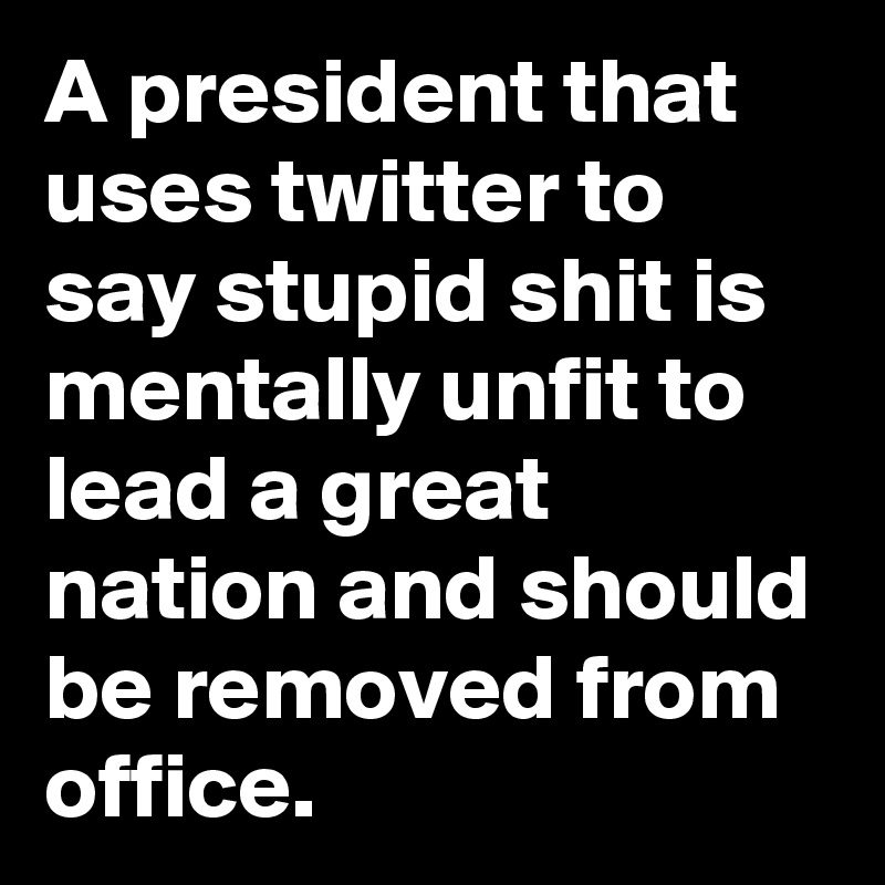 A president that uses twitter to say stupid shit is mentally unfit to lead a great nation and should be removed from office.