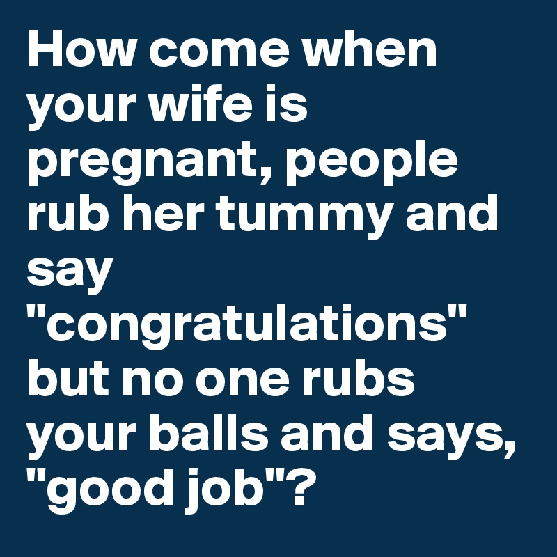 How come when your wife is pregnant, people rub her tummy and say "congratulations" but no one rubs your balls and says, "good job"?