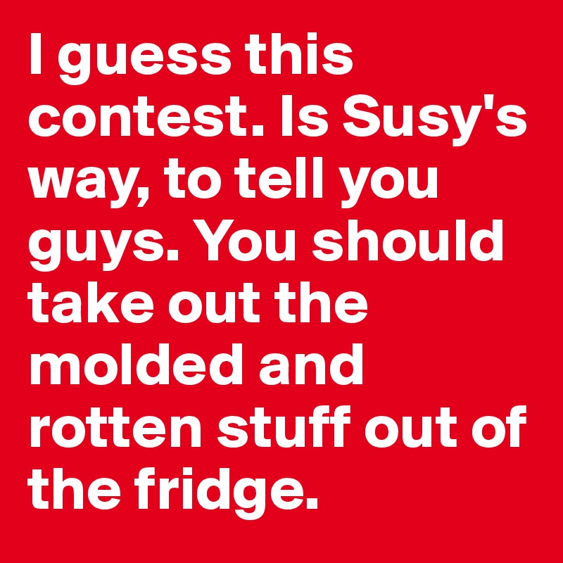 I guess this contest. Is Susy's way, to tell you guys. You should take out the molded and rotten stuff out of the fridge.