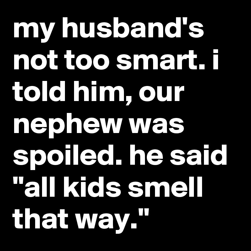 my husband's not too smart. i told him, our nephew was spoiled. he said "all kids smell that way."