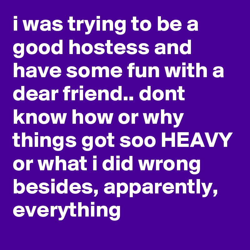 i was trying to be a good hostess and have some fun with a dear friend.. dont know how or why things got soo HEAVY or what i did wrong besides, apparently, everything