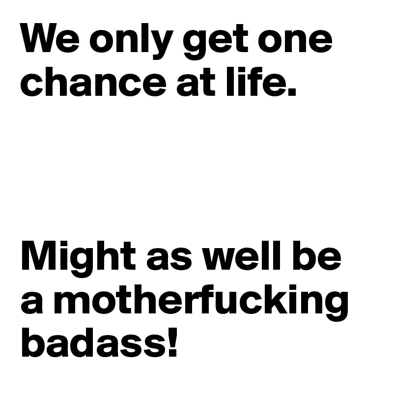 We only get one chance at life.



Might as well be a motherfucking badass! 