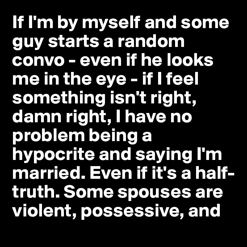 If I'm by myself and some guy starts a random convo - even if he looks me in the eye - if I feel something isn't right, damn right, I have no problem being a hypocrite and saying I'm married. Even if it's a half-truth. Some spouses are violent, possessive, and